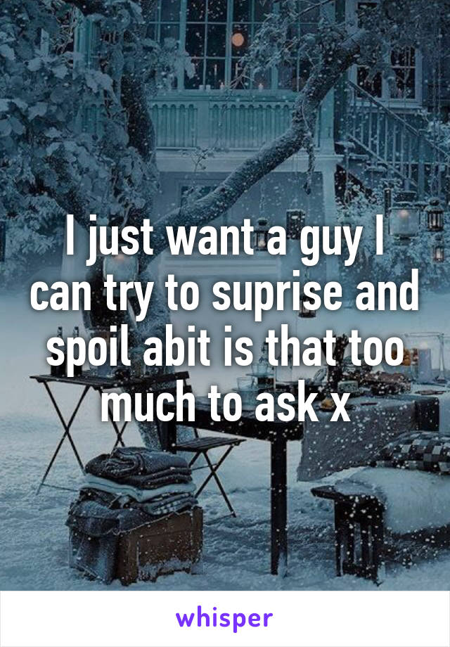 I just want a guy I can try to suprise and spoil abit is that too much to ask x