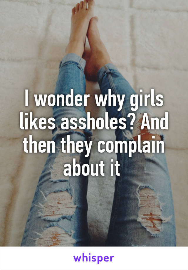 I wonder why girls likes assholes? And then they complain about it 