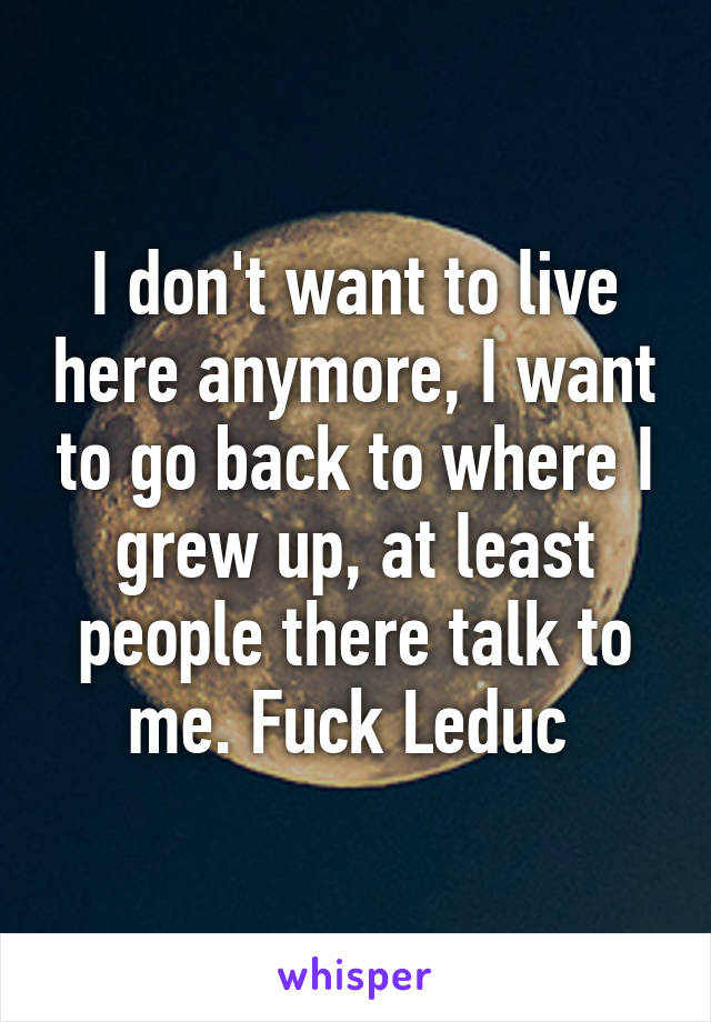 I don't want to live here anymore, I want to go back to where I grew up, at least people there talk to me. Fuck Leduc 