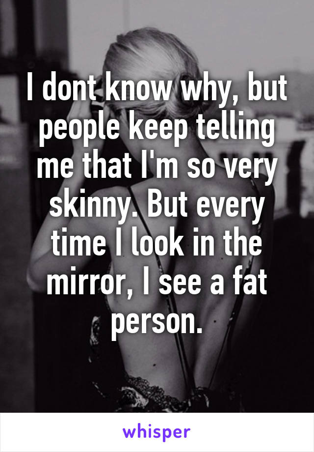 I dont know why, but people keep telling me that I'm so very skinny. But every time I look in the mirror, I see a fat person.
 