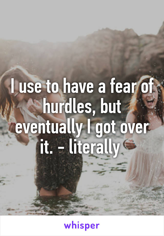 I use to have a fear of hurdles, but eventually I got over it. - literally 