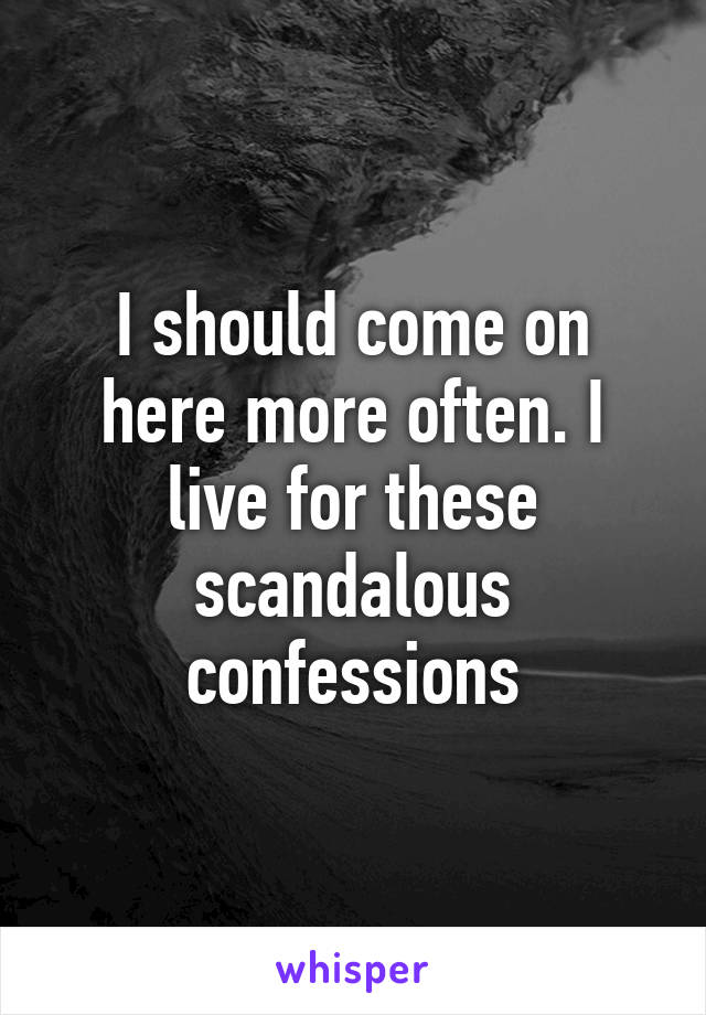 I should come on here more often. I live for these scandalous confessions