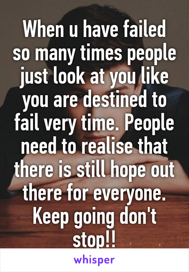 When u have failed so many times people just look at you like you are destined to fail very time. People need to realise that there is still hope out there for everyone. Keep going don't stop!!