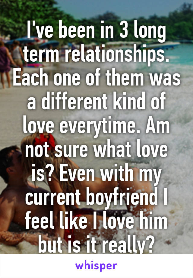 I've been in 3 long term relationships. Each one of them was a different kind of love everytime. Am not sure what love is? Even with my current boyfriend I feel like I love him but is it really?