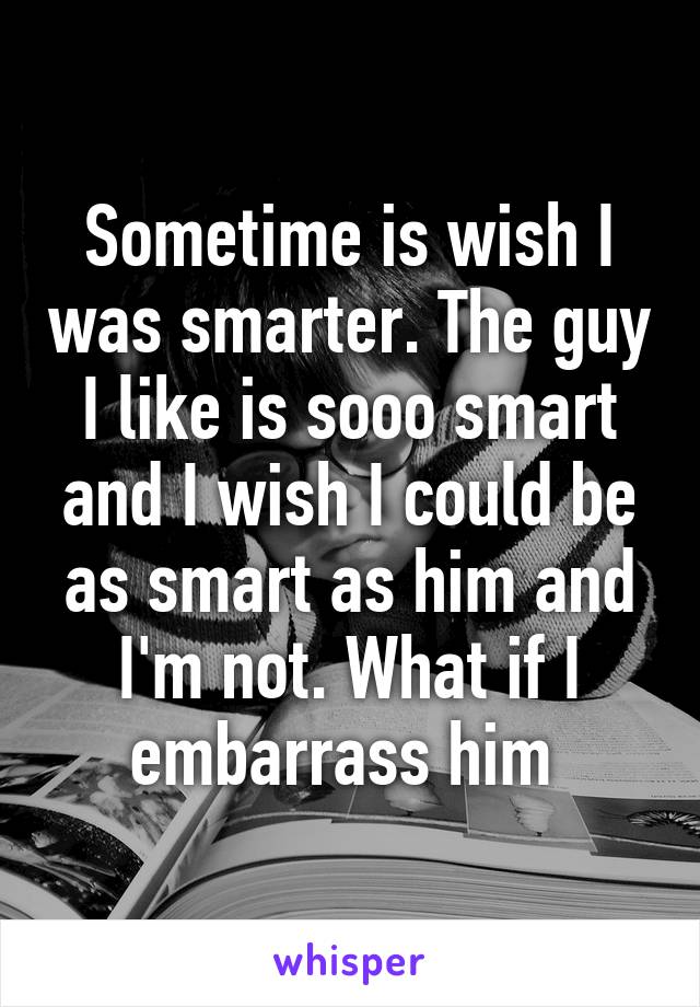 Sometime is wish I was smarter. The guy I like is sooo smart and I wish I could be as smart as him and I'm not. What if I embarrass him 