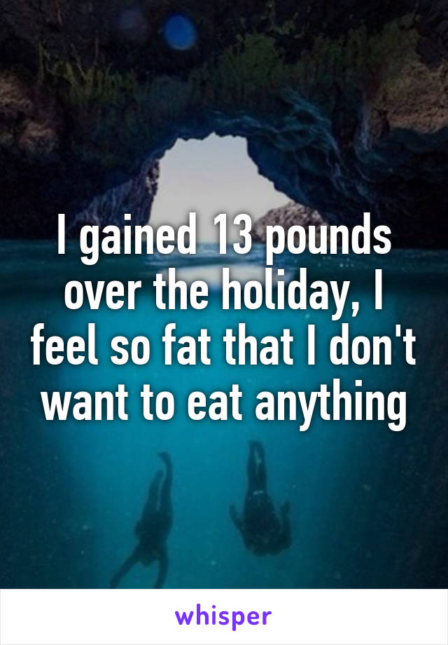 I gained 13 pounds over the holiday, I feel so fat that I don't want to eat anything