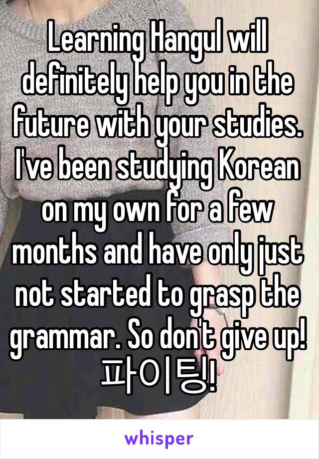 Learning Hangul will definitely help you in the future with your studies. I've been studying Korean on my own for a few months and have only just not started to grasp the grammar. So don't give up! 파이팅!