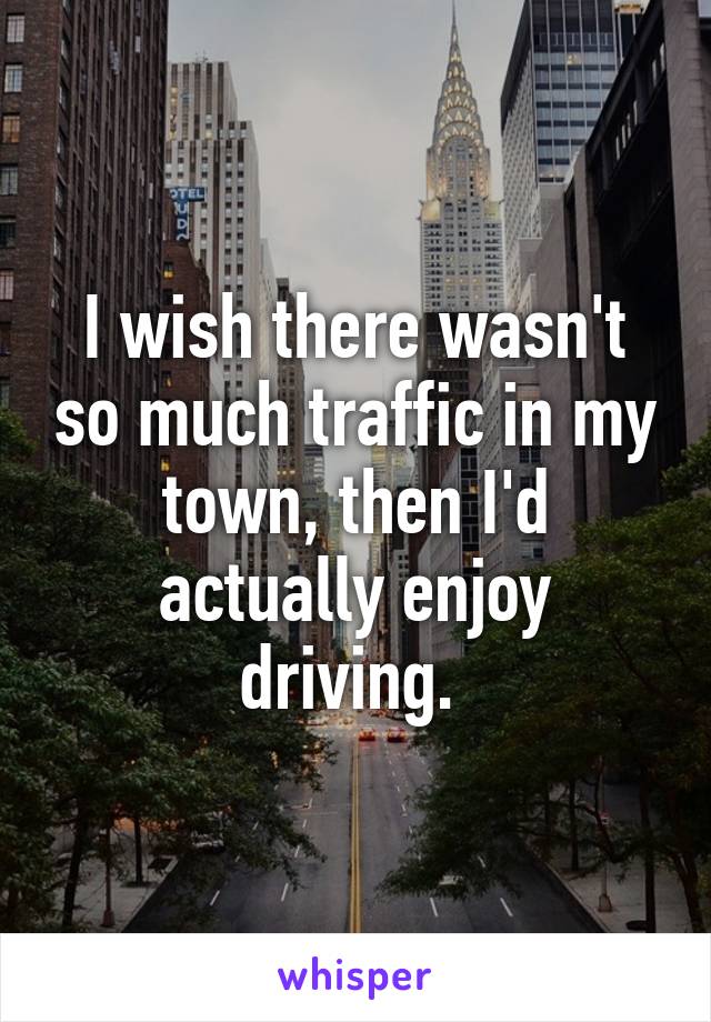 I wish there wasn't so much traffic in my town, then I'd actually enjoy driving. 