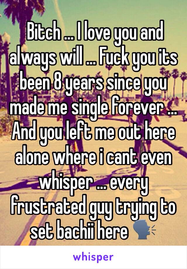  Bitch ... I love you and always will ... Fuck you its been 8 years since you made me single forever ...  And you left me out here alone where i cant even whisper ... every frustrated guy trying to set bachii here 🗣