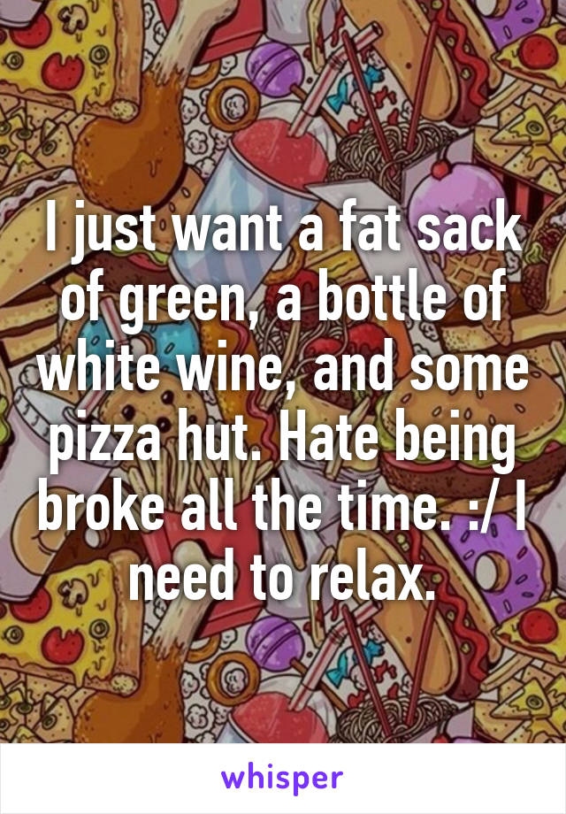 I just want a fat sack of green, a bottle of white wine, and some pizza hut. Hate being broke all the time. :/ I need to relax.