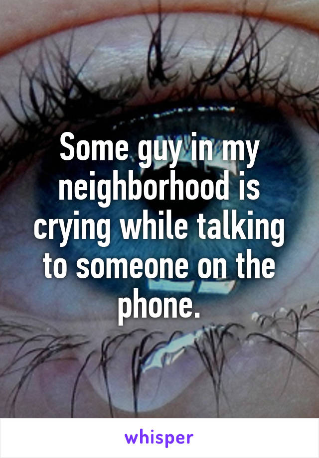 Some guy in my neighborhood is crying while talking to someone on the phone.