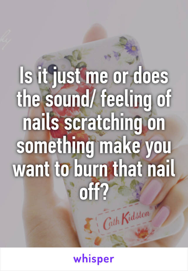 Is it just me or does the sound/ feeling of nails scratching on something make you want to burn that nail off?