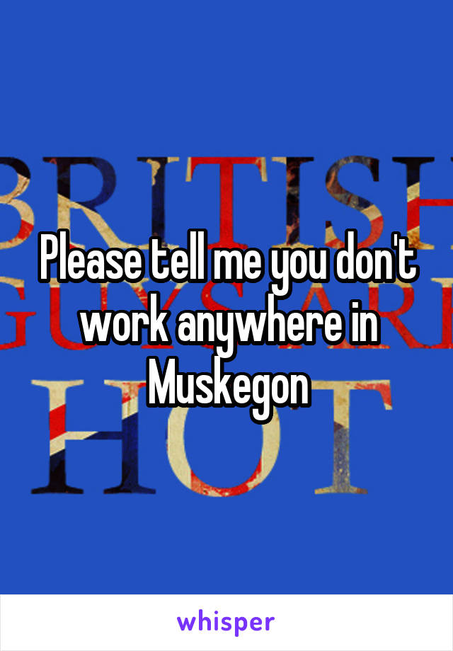 Please tell me you don't work anywhere in Muskegon