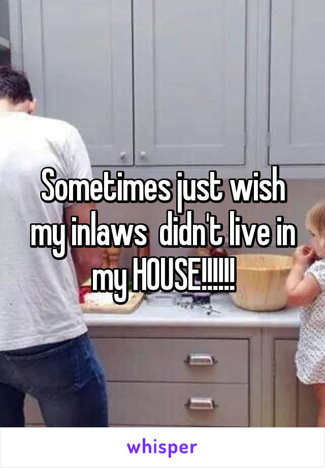 Sometimes just wish my inlaws  didn't live in my HOUSE!!!!!!