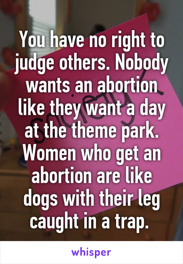 You have no right to judge others. Nobody wants an abortion like they want a day at the theme park. Women who get an abortion are like dogs with their leg caught in a trap. 