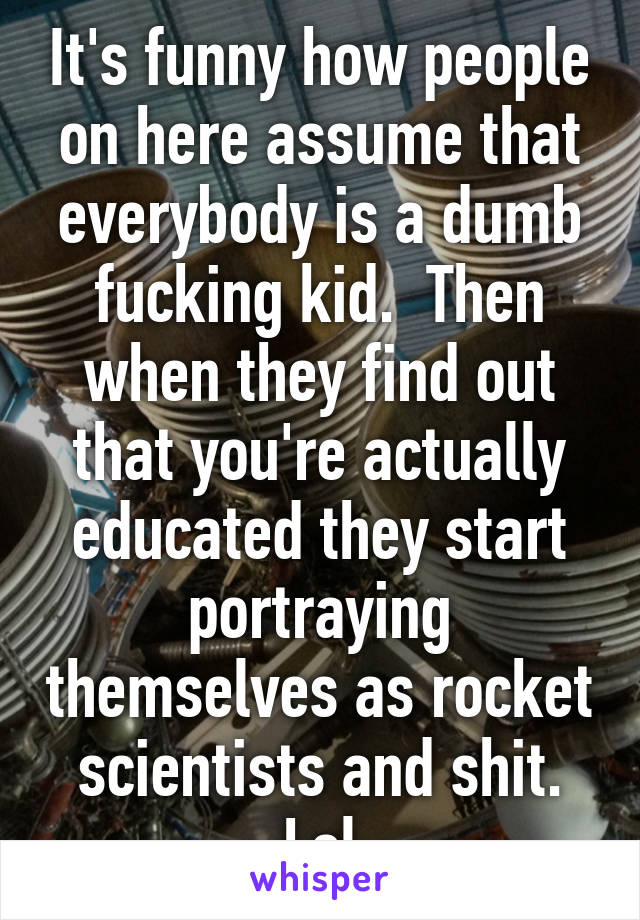 It's funny how people on here assume that everybody is a dumb fucking kid.  Then when they find out that you're actually educated they start portraying themselves as rocket scientists and shit. Lol