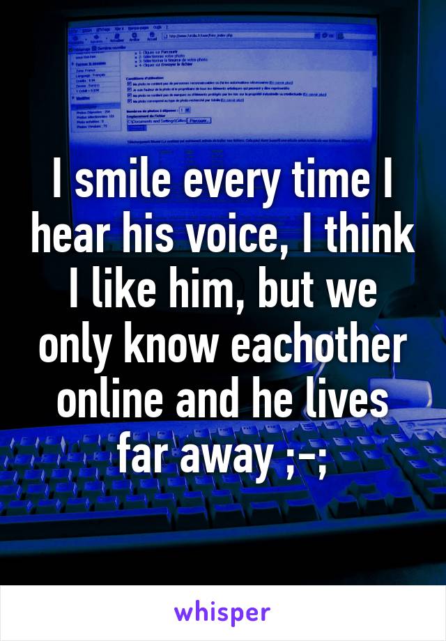 I smile every time I hear his voice, I think I like him, but we only know eachother online and he lives far away ;-;