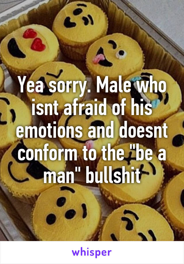 Yea sorry. Male who isnt afraid of his emotions and doesnt conform to the "be a man" bullshit