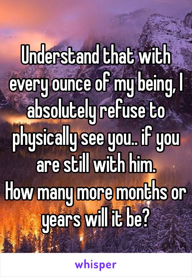 Understand that with every ounce of my being, I absolutely refuse to physically see you.. if you are still with him.
How many more months or years will it be?