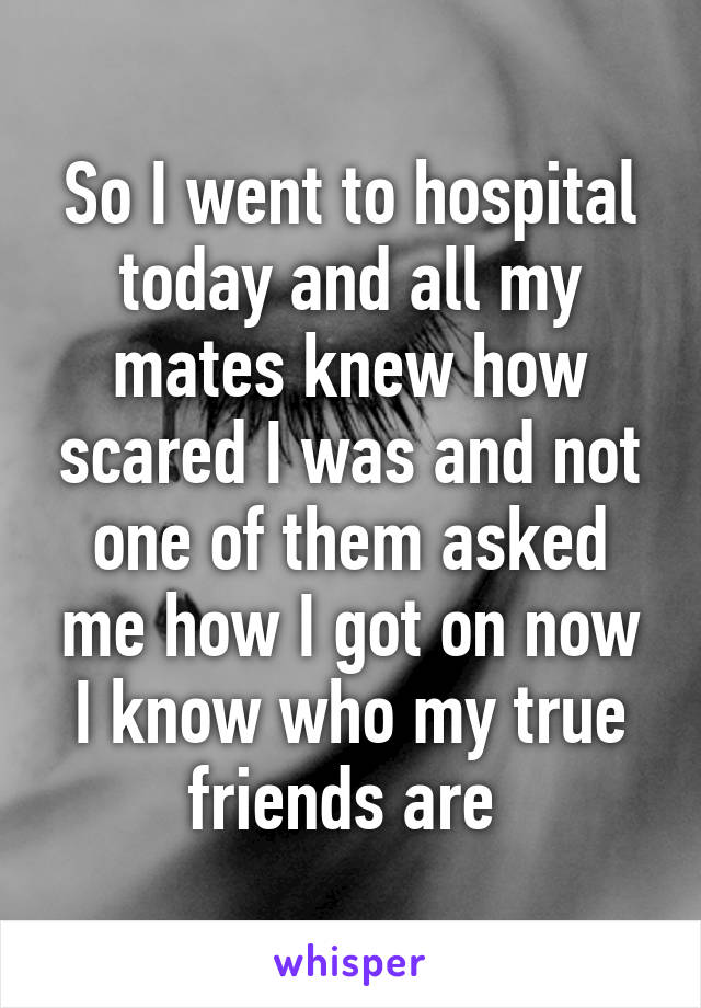 So I went to hospital today and all my mates knew how scared I was and not one of them asked me how I got on now I know who my true friends are 