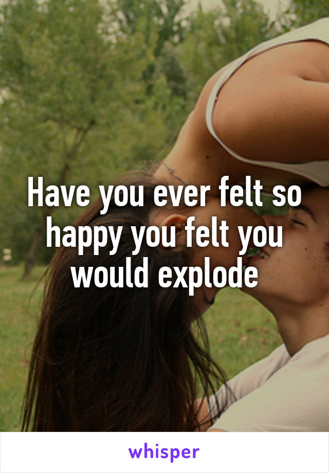 Have you ever felt so happy you felt you would explode