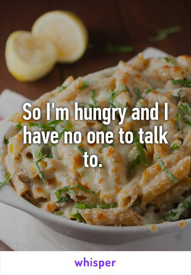 So I'm hungry and I have no one to talk to. 