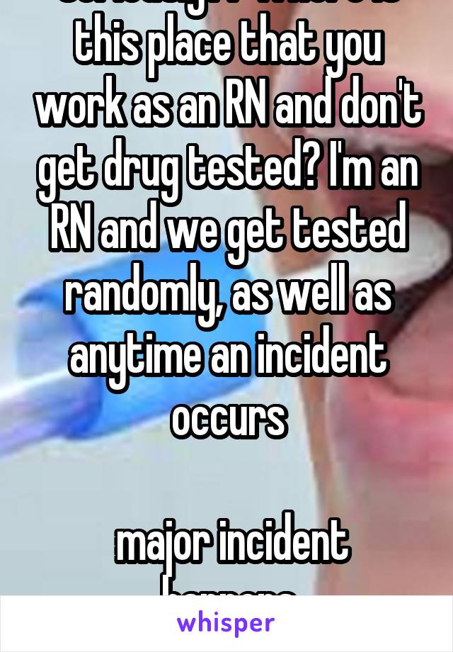 Seriously?? Where is this place that you work as an RN and don't get drug tested? I'm an RN and we get tested randomly, as well as anytime an incident occurs

 major incident happens
