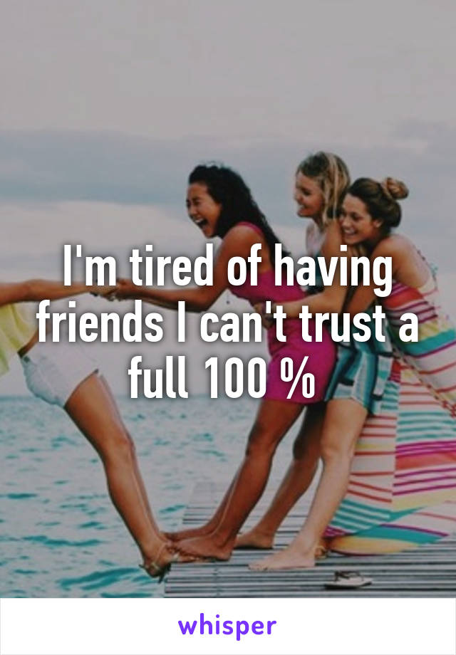 I'm tired of having friends I can't trust a full 100 % 