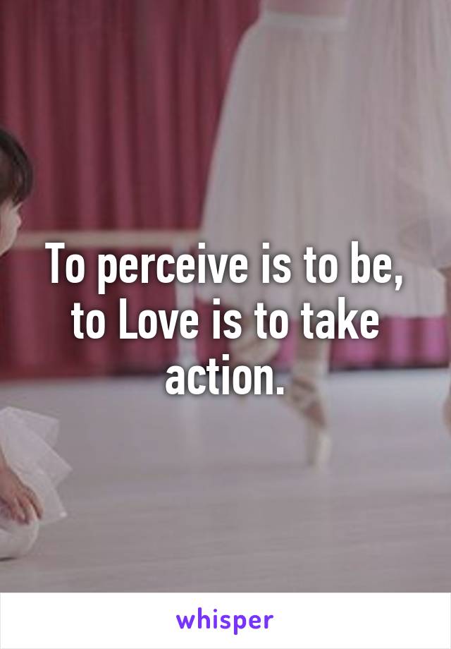 To perceive is to be, to Love is to take action.