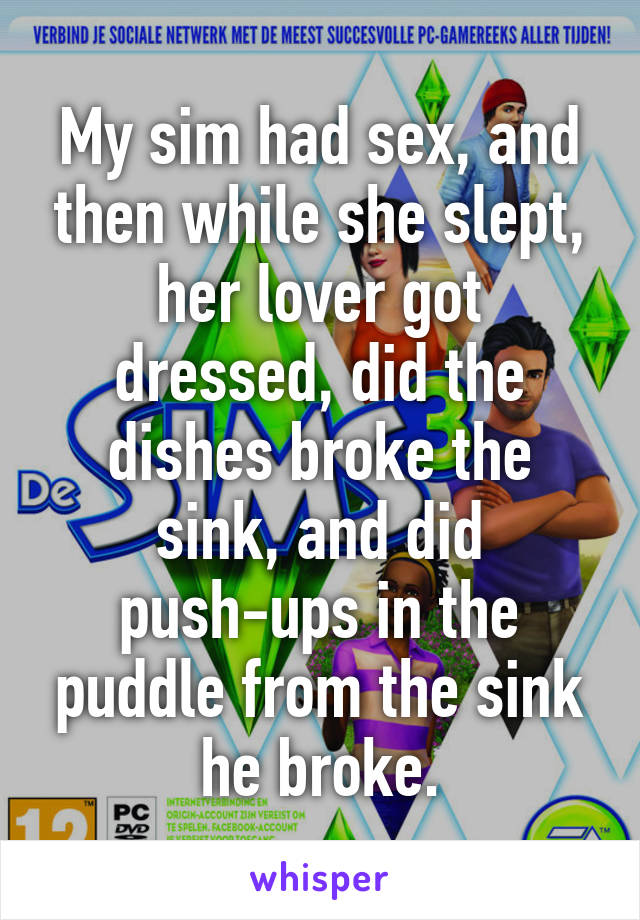 My sim had sex, and then while she slept, her lover got dressed, did the dishes broke the sink, and did push-ups in the puddle from the sink he broke.