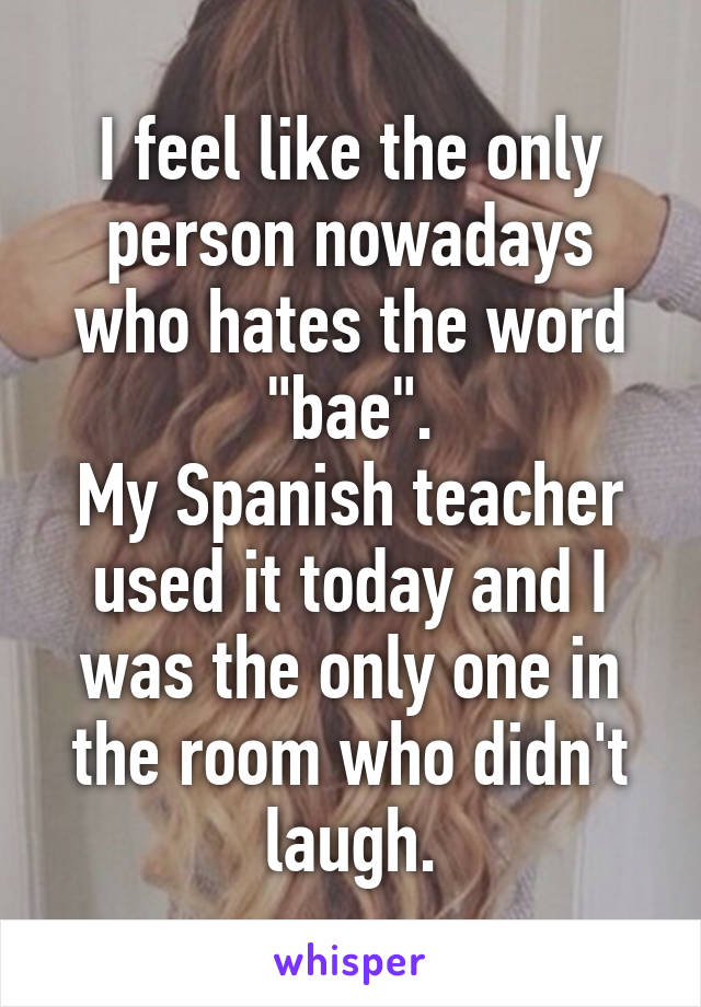 I feel like the only person nowadays who hates the word "bae".
My Spanish teacher used it today and I was the only one in the room who didn't laugh.