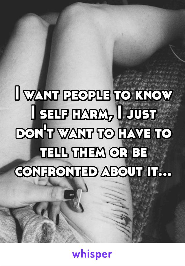 I want people to know I self harm, I just don't want to have to tell them or be confronted about it...