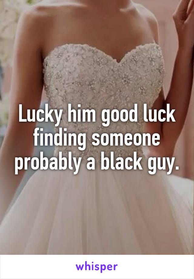 Lucky him good luck finding someone probably a black guy.