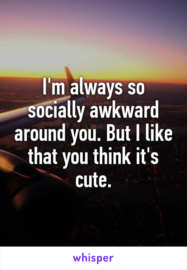 I'm always so socially awkward around you. But I like that you think it's cute.