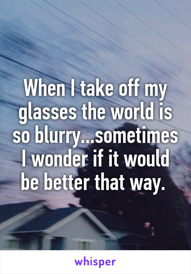 When I take off my glasses the world is so blurry...sometimes I wonder if it would be better that way. 