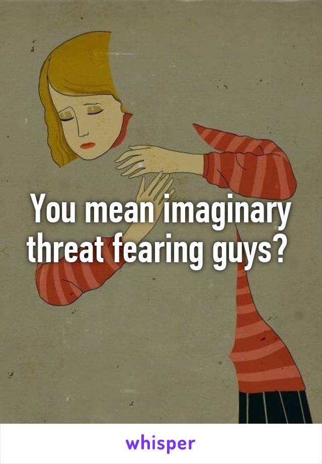 You mean imaginary threat fearing guys? 