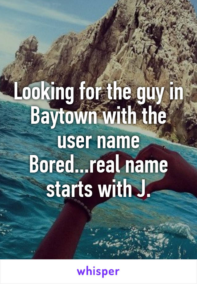 Looking for the guy in Baytown with the user name Bored...real name starts with J.