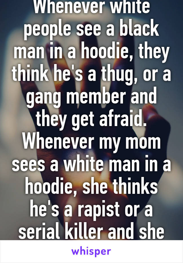 Whenever white people see a black man in a hoodie, they think he's a thug, or a gang member and they get afraid. Whenever my mom sees a white man in a hoodie, she thinks he's a rapist or a serial killer and she gets worried for me...