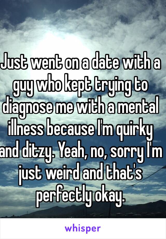 Just went on a date with a guy who kept trying to diagnose me with a mental illness because I'm quirky and ditzy. Yeah, no, sorry I'm just weird and that's perfectly okay. 