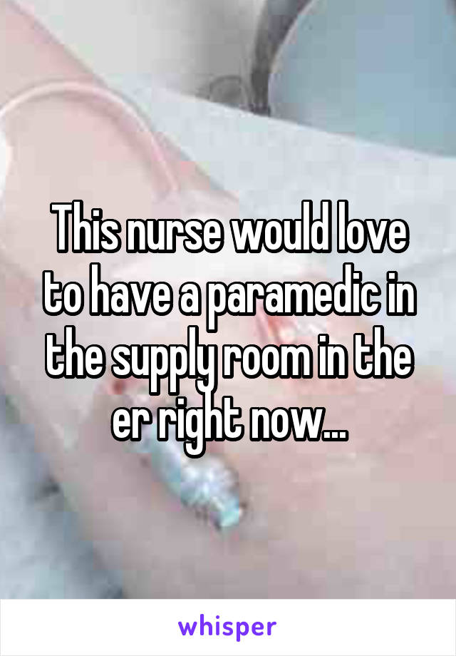 This nurse would love to have a paramedic in the supply room in the er right now...