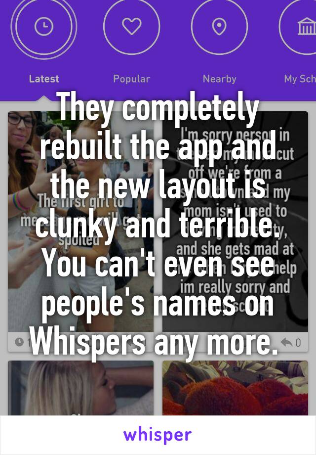 They completely rebuilt the app and the new layout is clunky and terrible. You can't even see people's names on Whispers any more. 