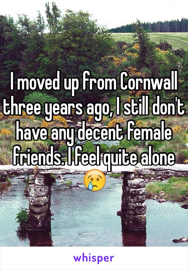 I moved up from Cornwall three years ago, I still don't have any decent female friends. I feel quite alone 😢