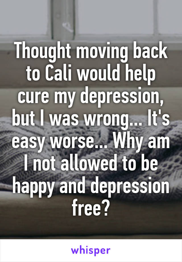 Thought moving back to Cali would help cure my depression, but I was wrong... It's easy worse... Why am I not allowed to be happy and depression free?