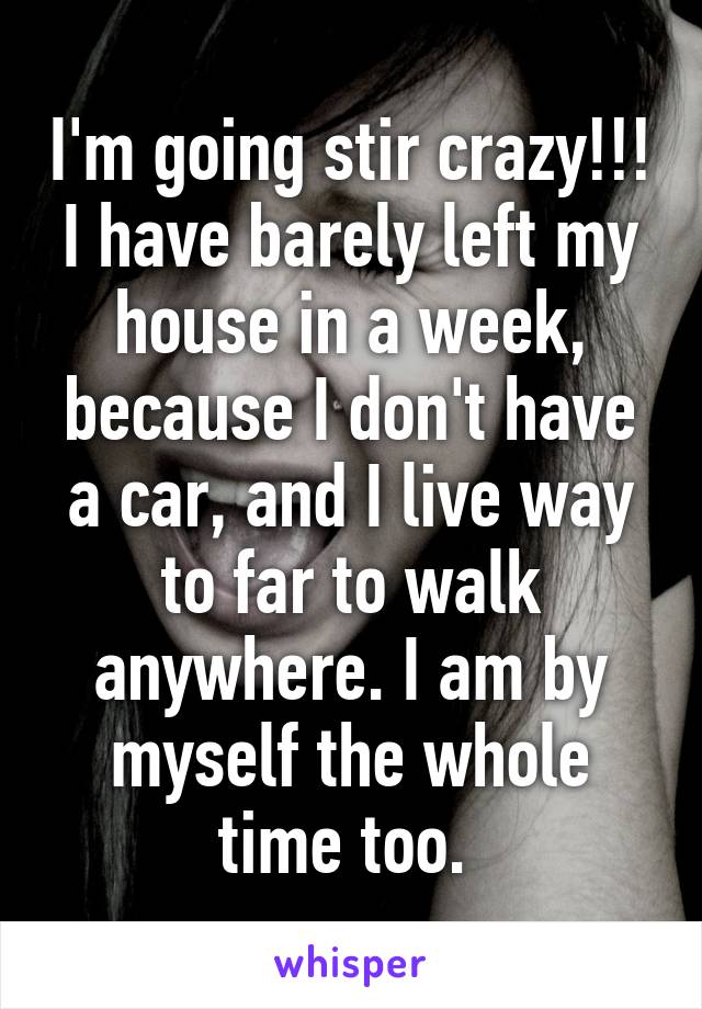 I'm going stir crazy!!! I have barely left my house in a week, because I don't have a car, and I live way to far to walk anywhere. I am by myself the whole time too. 