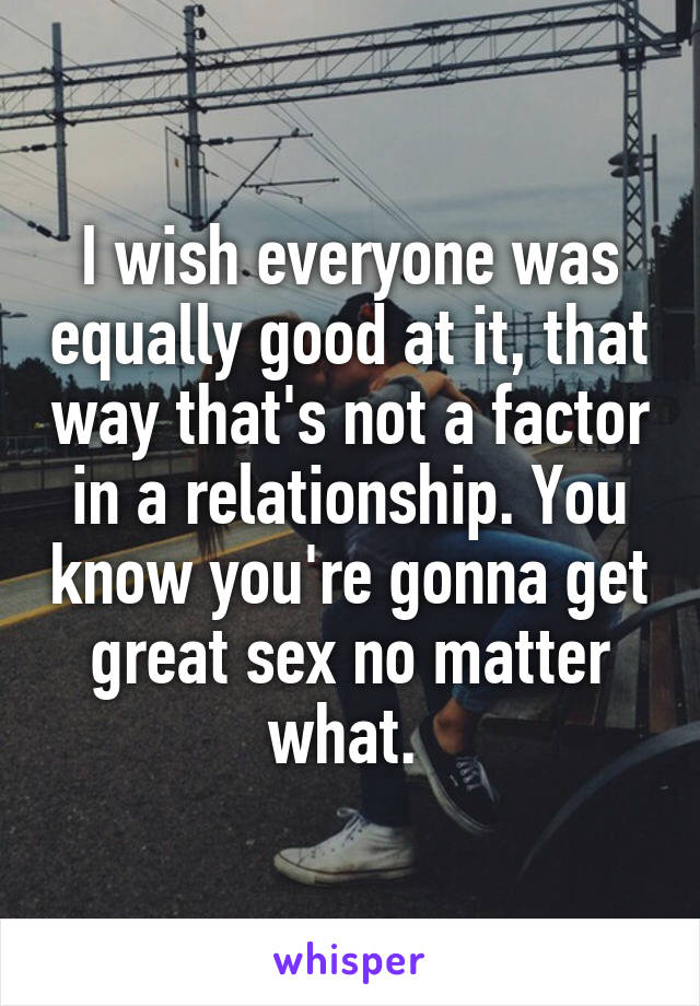 I wish everyone was equally good at it, that way that's not a factor in a relationship. You know you're gonna get great sex no matter what. 