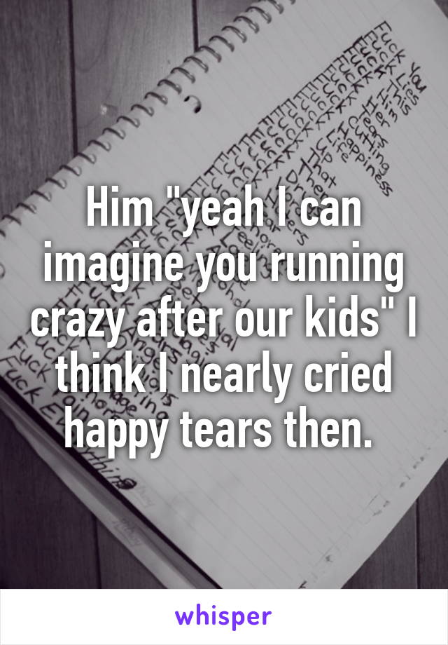 Him "yeah I can imagine you running crazy after our kids" I think I nearly cried happy tears then. 