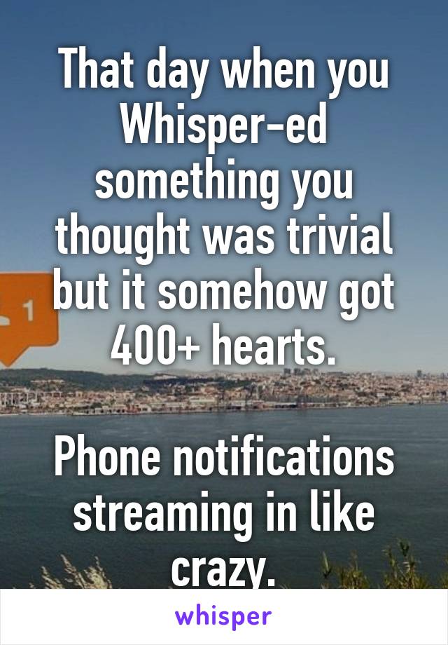 That day when you Whisper-ed something you thought was trivial but it somehow got 400+ hearts.

Phone notifications streaming in like crazy.