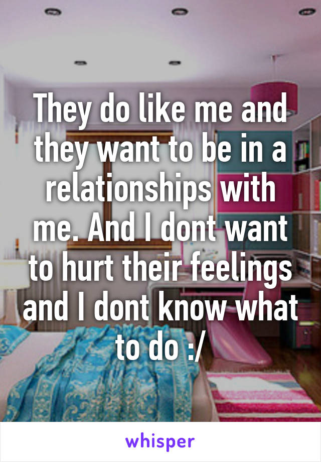 They do like me and they want to be in a relationships with me. And I dont want to hurt their feelings and I dont know what to do :/