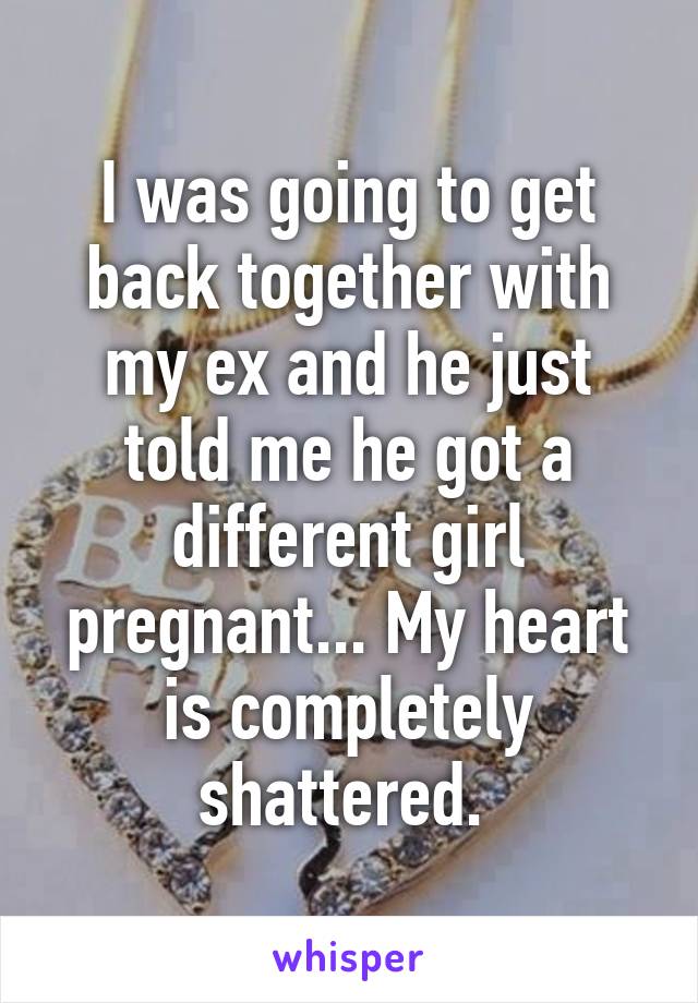 I was going to get back together with my ex and he just told me he got a different girl pregnant... My heart is completely shattered. 