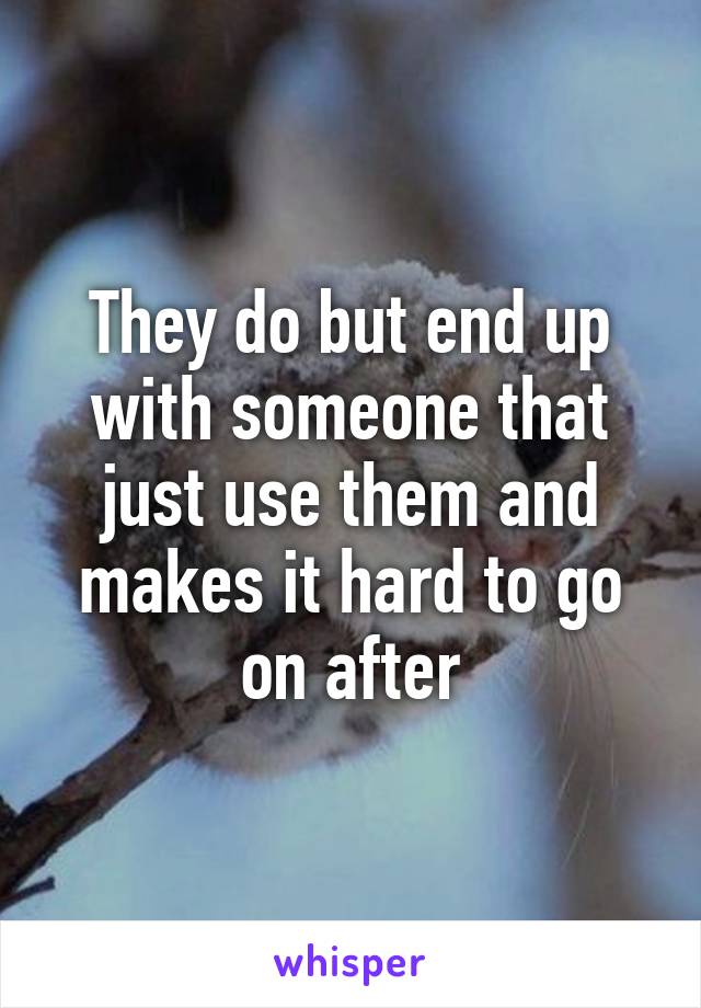 They do but end up with someone that just use them and makes it hard to go on after